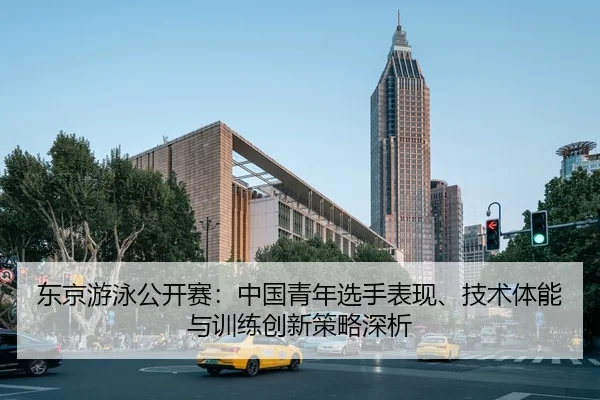 东京游泳公开赛：中国青年选手表现、技术体能与训练创新策略深析